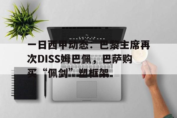 一日西甲动态：巴黎主席再次DISS姆巴佩，巴萨购买“佩剑”塑框架的简单介绍
