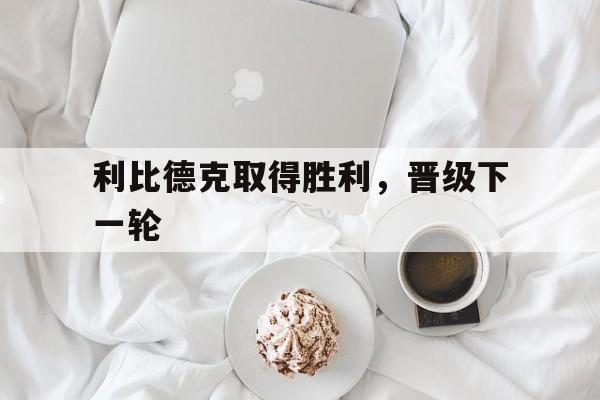 安博体育入口-利比德克取得胜利，晋级下一轮